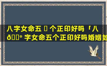 八字女命五 ☘ 个正印好吗「八 💮 字女命五个正印好吗婚姻如何」